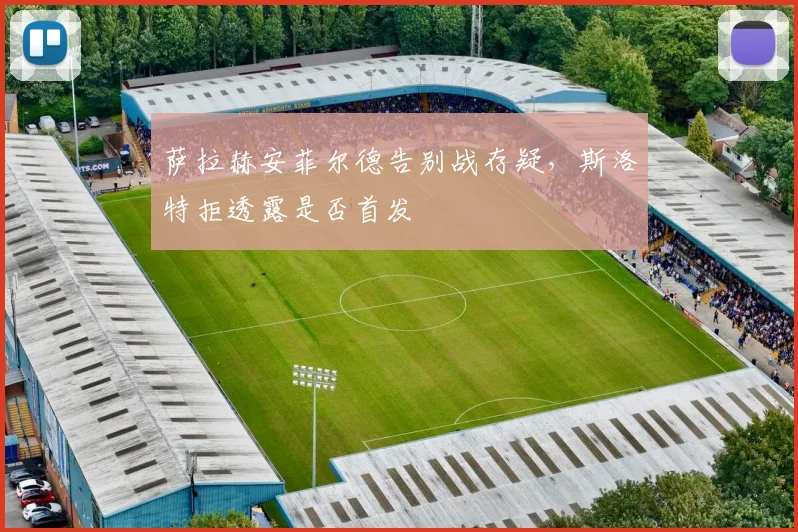 萨拉赫安菲尔德告别战存疑,斯洛特拒透露是否首发