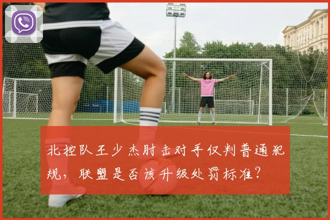 北控队王少杰肘击对手仅判普通犯规,联盟是否该升级处罚标准?