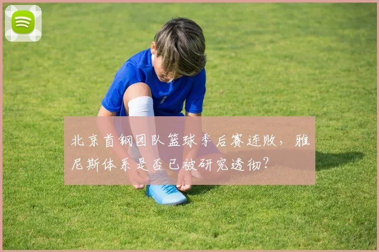 北京首钢团队篮球季后赛连败,雅尼斯体系是否已被研究透彻?