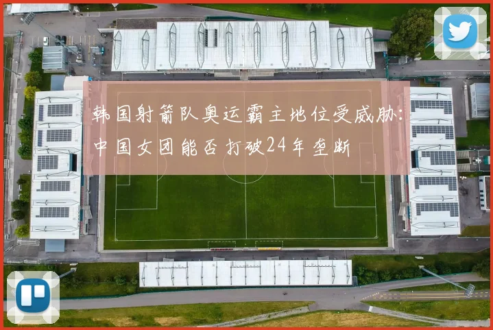 韩国射箭队奥运霸主地位受威胁：中国女团能否打破24年垄断