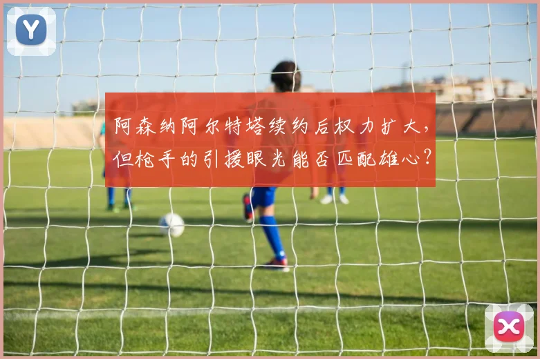 阿森纳阿尔特塔续约后权力扩大,但枪手的引援眼光能否匹配雄心?