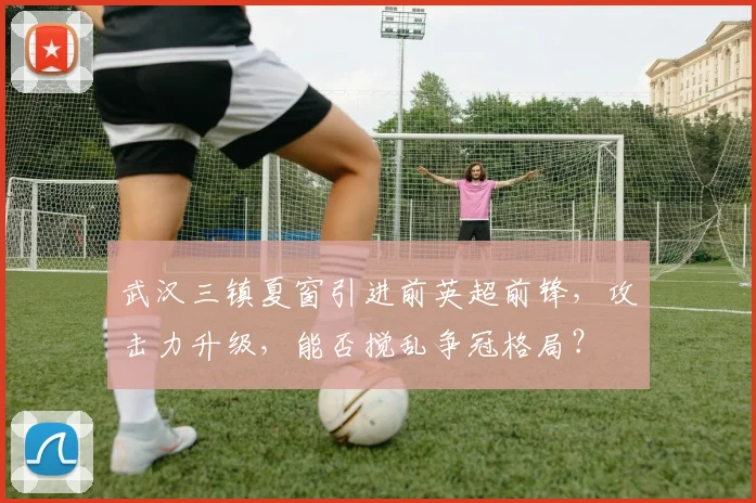 武汉三镇夏窗引进前英超前锋，攻击力升级，能否搅乱争冠格局？