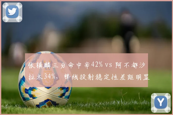 张镇麟三分命中率42% vs 阿不都沙拉木34%,锋线投射稳定性差距明显