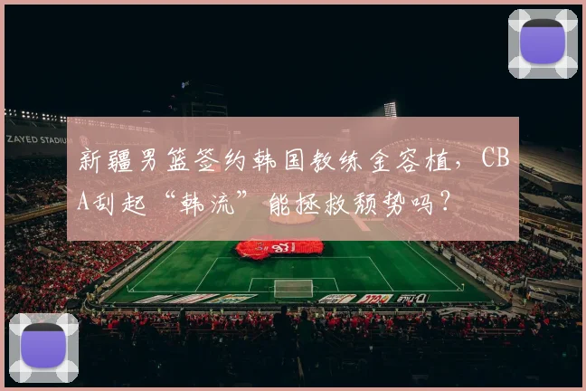新疆男篮签约韩国教练金容植,CBA刮起“韩流”能拯救颓势吗?